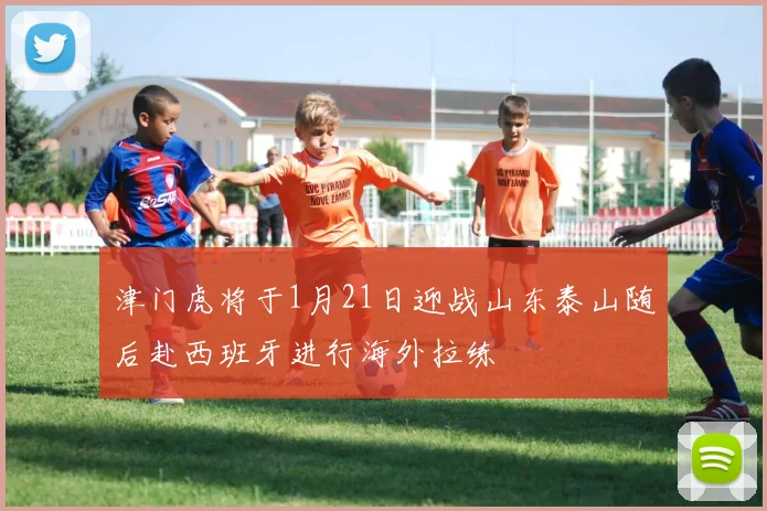 津门虎将于1月21日迎战山东泰山随后赴西班牙进行海外拉练
