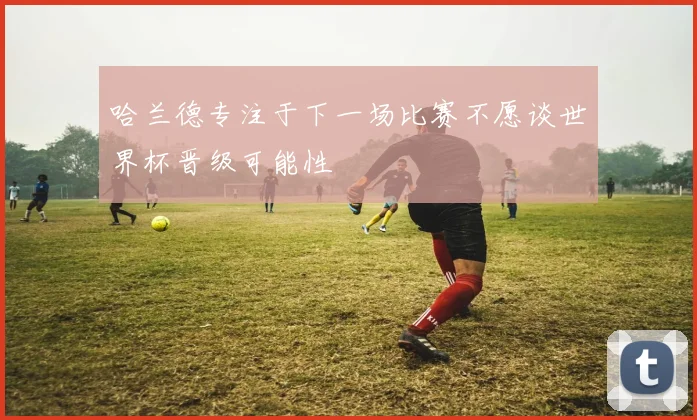 哈兰德专注于下一场比赛不愿谈世界杯晋级可能性