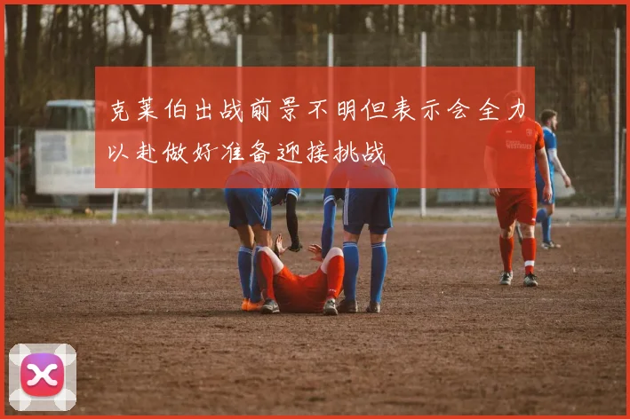 克莱伯出战前景不明但表示会全力以赴做好准备迎接挑战