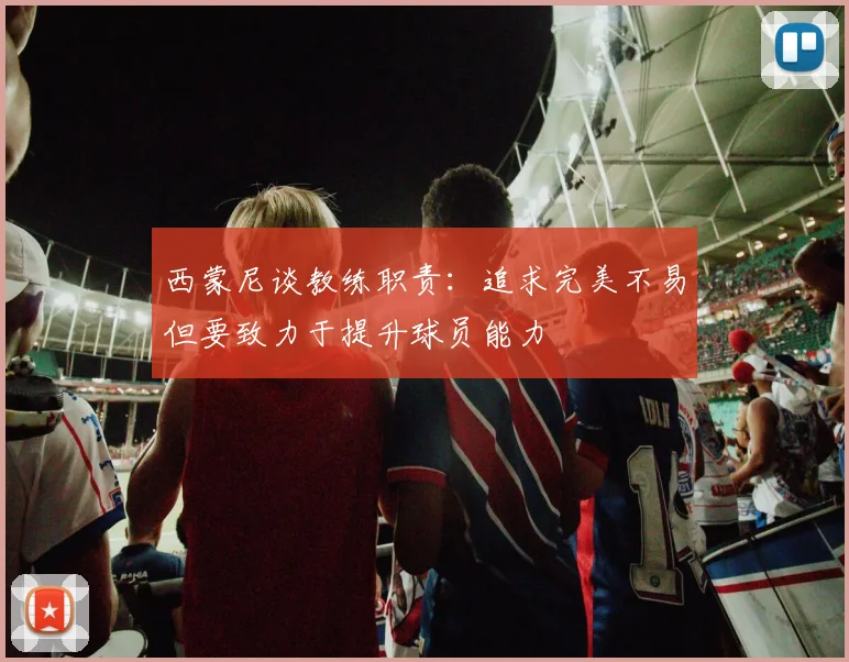 西蒙尼谈教练职责：追求完美不易但要致力于提升球员能力