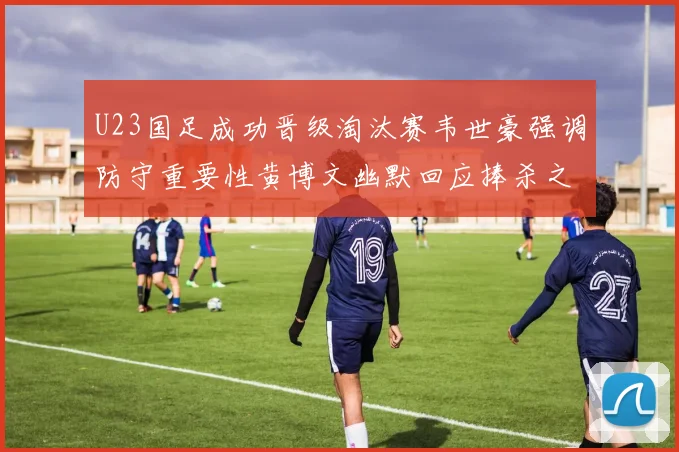 U23国足成功晋级淘汰赛韦世豪强调防守重要性黄博文幽默回应捧杀之说