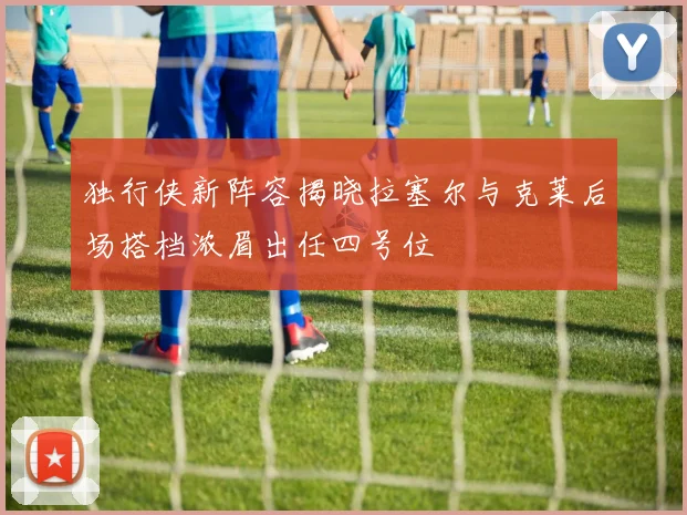 独行侠新阵容揭晓拉塞尔与克莱后场搭档浓眉出任四号位