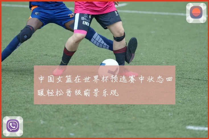 中国女篮在世界杯预选赛中状态回暖轻松晋级前景乐观