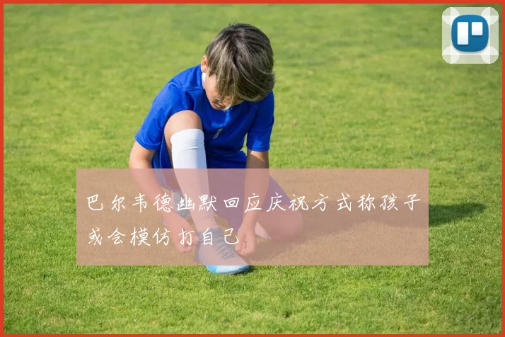 巴尔韦德幽默回应庆祝方式称孩子或会模仿打自己
