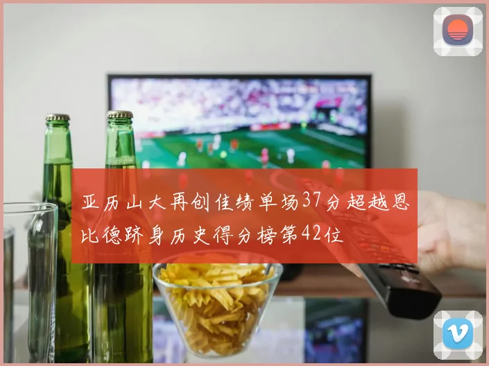 亚历山大再创佳绩单场37分超越恩比德跻身历史得分榜第42位