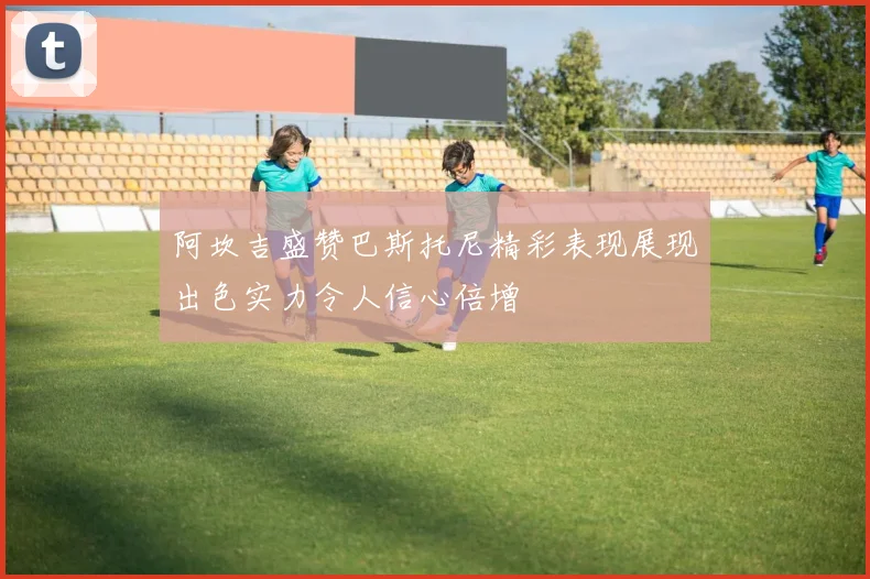 阿坎吉盛赞巴斯托尼精彩表现展现出色实力令人信心倍增