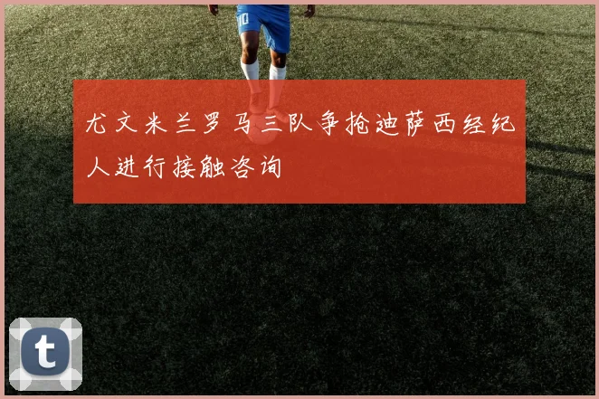 尤文米兰罗马三队争抢迪萨西经纪人进行接触咨询