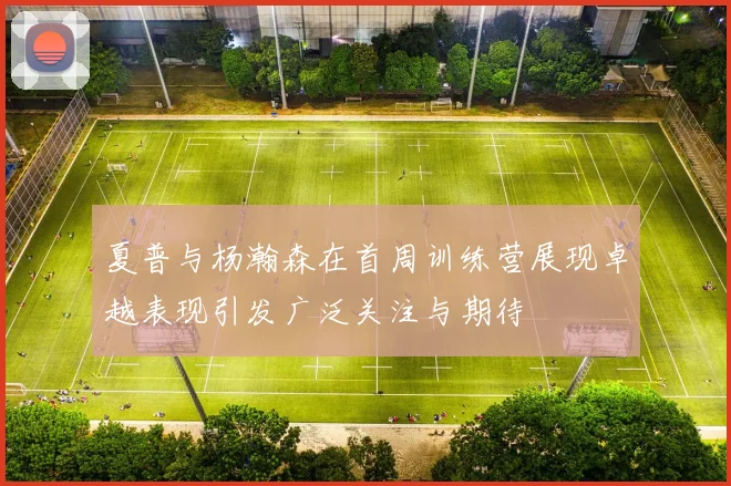 夏普与杨瀚森在首周训练营展现卓越表现引发广泛关注与期待