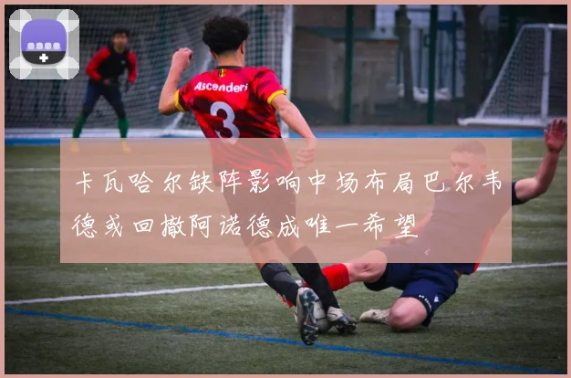 卡瓦哈尔缺阵影响中场布局巴尔韦德或回撤阿诺德成唯一希望
