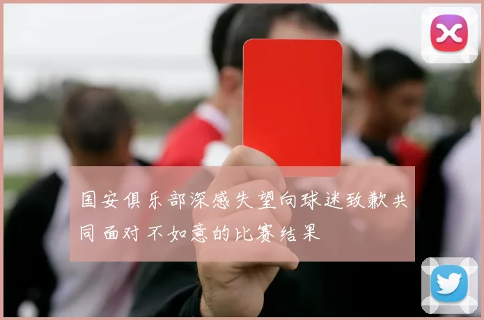 国安俱乐部深感失望向球迷致歉共同面对不如意的比赛结果