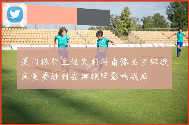 厦门银行主场失利河南豫光金铅迎来重要胜利安娜缺阵影响战局