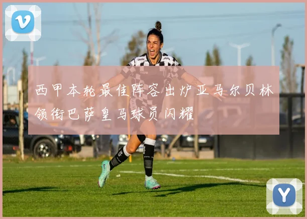 西甲本轮最佳阵容出炉亚马尔贝林领衔巴萨皇马球员闪耀